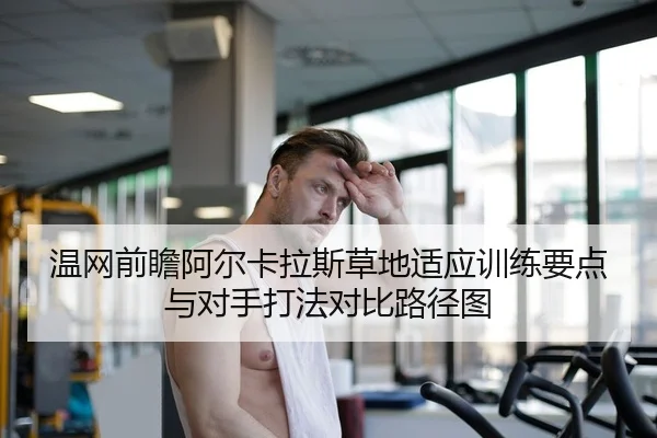 温网前瞻阿尔卡拉斯草地适应训练要点与对手打法对比路径图